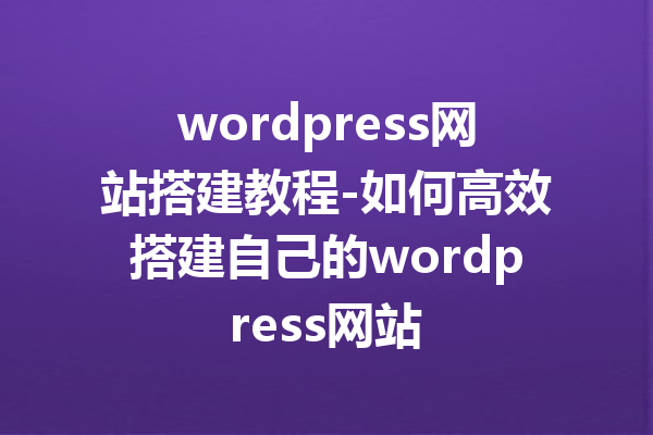 wordpress网站搭建教程-如何高效搭建自己的wordpress网站