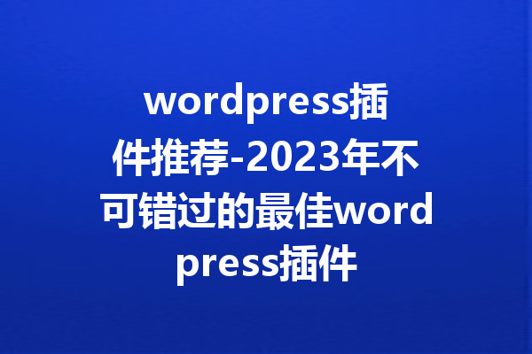 wordpress插件推荐-2023年不可错过的最佳wordpress插件