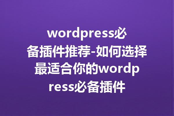 wordpress必备插件推荐-如何选择最适合你的wordpress必备插件