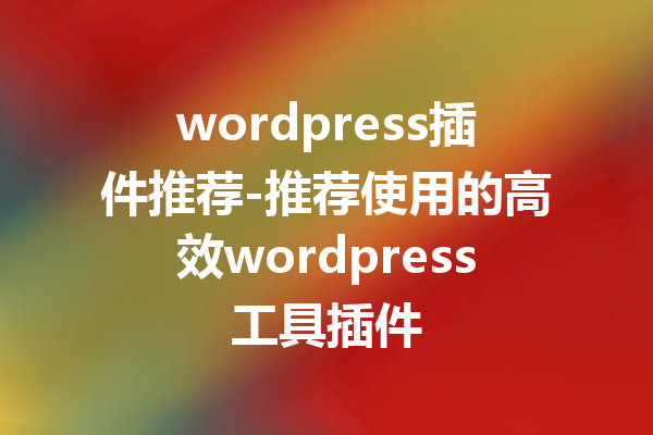 wordpress插件推荐-推荐使用的高效wordpress工具插件