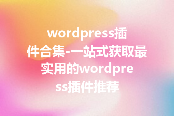 wordpress插件合集-一站式获取最实用的wordpress插件推荐