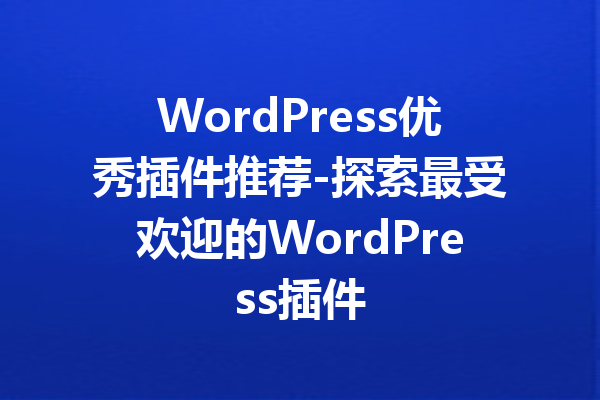 WordPress优秀插件推荐-探索最受欢迎的WordPress插件