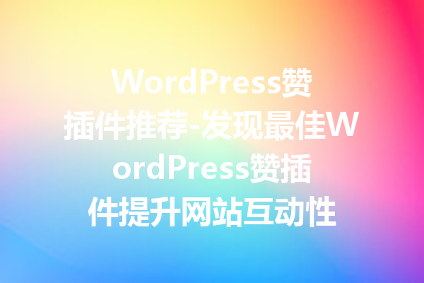 WordPress赞插件推荐-发现最佳WordPress赞插件提升网站互动性