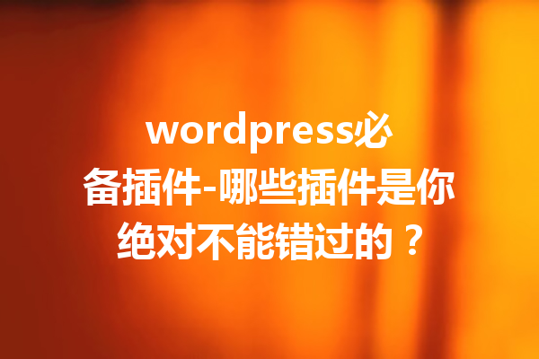 wordpress必备插件-哪些插件是你绝对不能错过的？