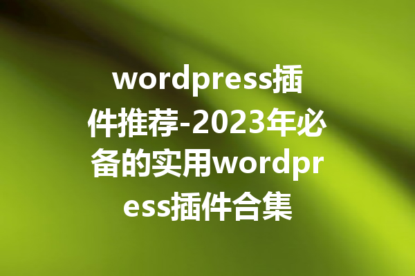 wordpress插件推荐-2023年必备的实用wordpress插件合集