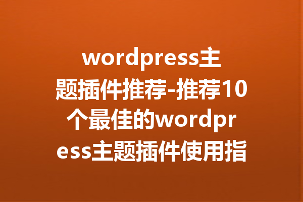 wordpress主题插件推荐-推荐10个最佳的wordpress主题插件使用指南