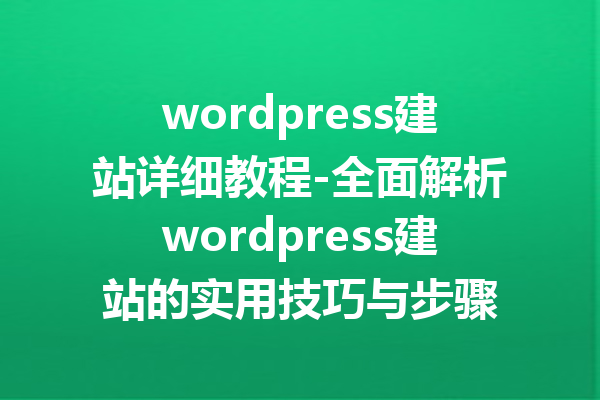 wordpress建站详细教程-全面解析wordpress建站的实用技巧与步骤