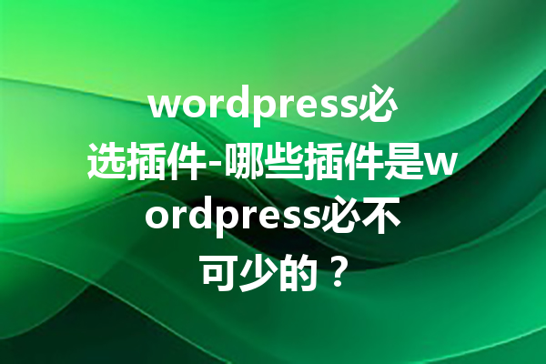 wordpress必选插件-哪些插件是wordpress必不可少的？