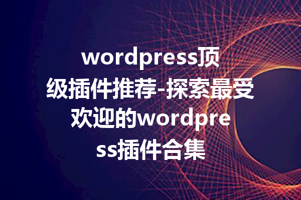 wordpress顶级插件推荐-探索最受欢迎的wordpress插件合集