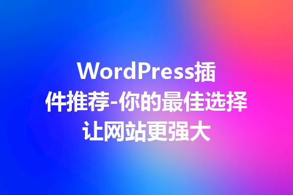 WordPress插件推荐-你的最佳选择让网站更强大