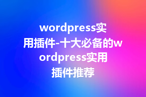 wordpress实用插件-十大必备的wordpress实用插件推荐