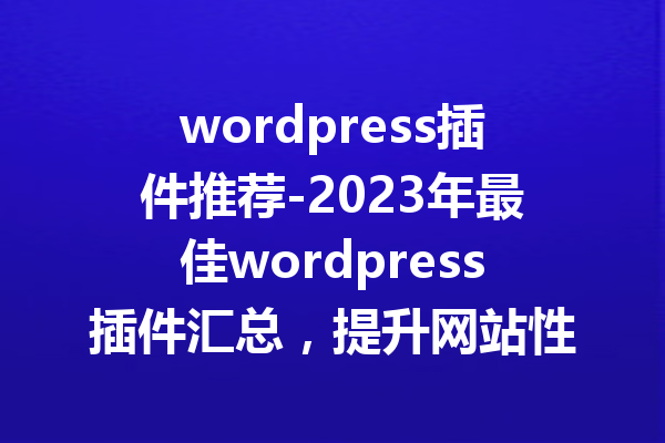 wordpress插件推荐-2023年最佳wordpress插件汇总，提升网站性能与用户体验