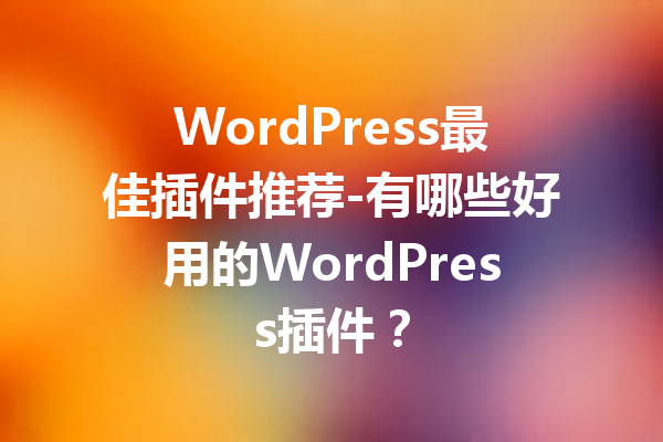 WordPress最佳插件推荐-有哪些好用的WordPress插件？