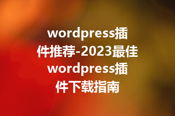 wordpress插件推荐-2023最佳wordpress插件下载指南