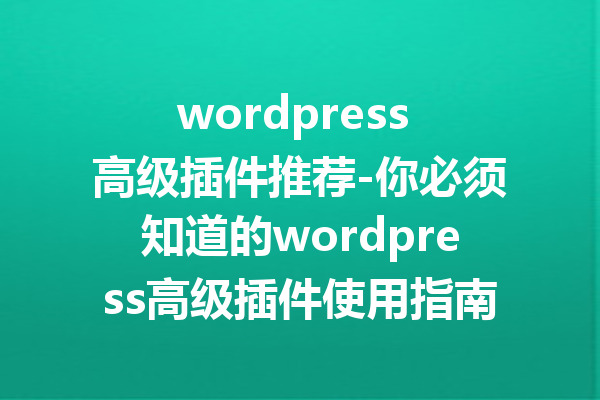 wordpress 高级插件推荐-你必须知道的wordpress高级插件使用指南