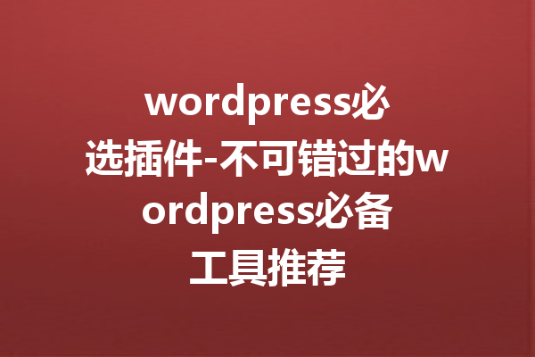 wordpress必选插件-不可错过的wordpress必备工具推荐