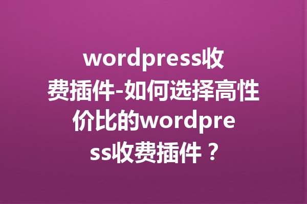 wordpress收费插件-如何选择高性价比的wordpress收费插件？