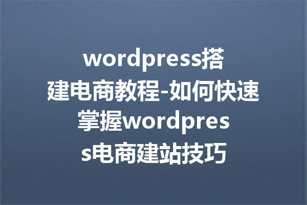 wordpress搭建电商教程-如何快速掌握wordpress电商建站技巧