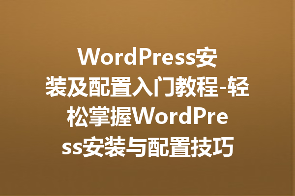 WordPress安装及配置入门教程-轻松掌握WordPress安装与配置技巧