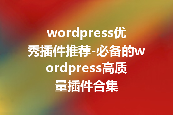 wordpress优秀插件推荐-必备的wordpress高质量插件合集