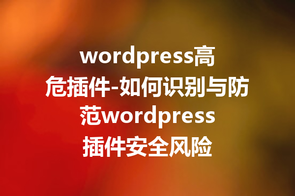 wordpress高危插件-如何识别与防范wordpress插件安全风险