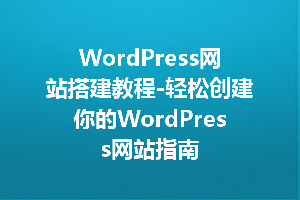 WordPress网站搭建教程-轻松创建你的WordPress网站指南