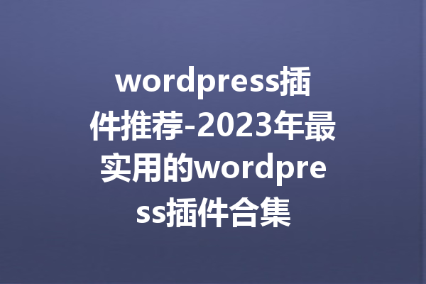 wordpress插件推荐-2023年最实用的wordpress插件合集