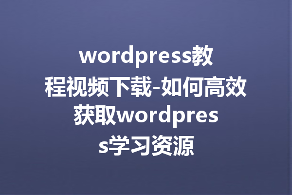 wordpress教程视频下载-如何高效获取wordpress学习资源