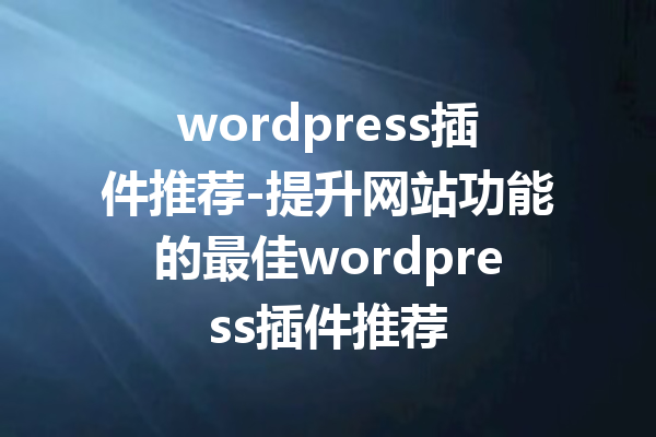 wordpress插件推荐-提升网站功能的最佳wordpress插件推荐