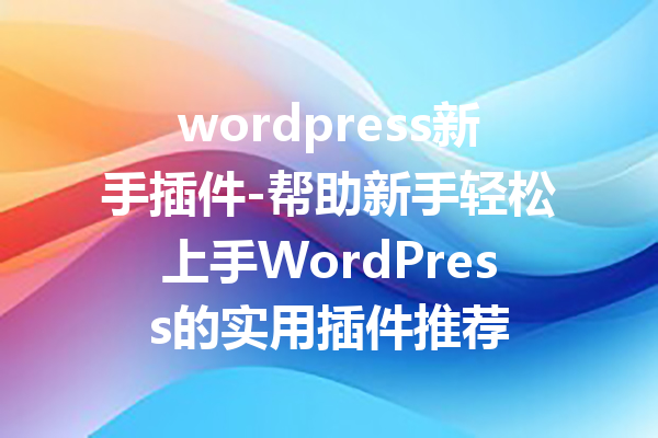 wordpress新手插件-帮助新手轻松上手WordPress的实用插件推荐