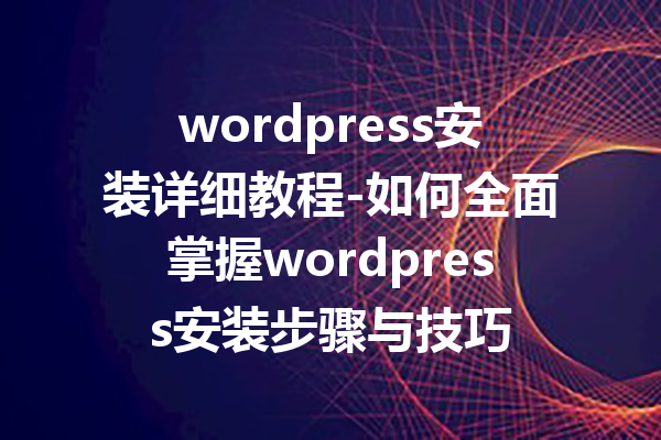 wordpress安装详细教程-如何全面掌握wordpress安装步骤与技巧