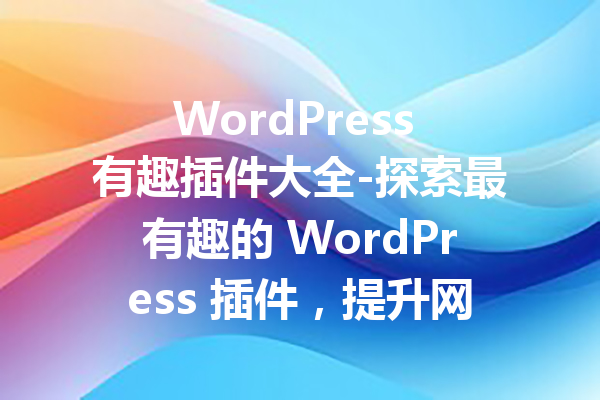 WordPress 有趣插件大全-探索最有趣的 WordPress 插件，提升网站体验！