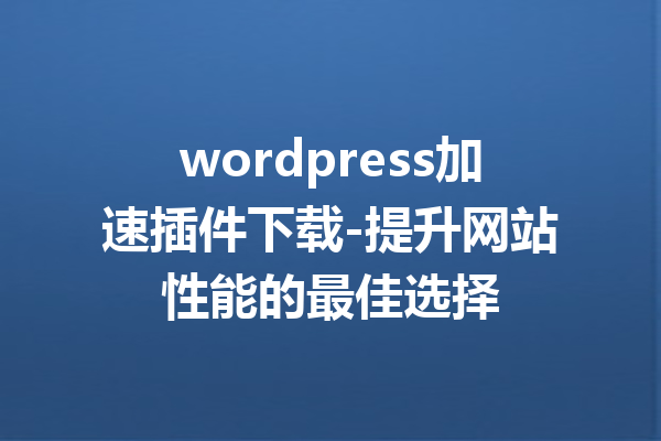 wordpress加速插件下载-提升网站性能的最佳选择