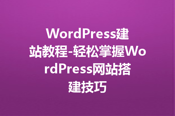 WordPress建站教程-轻松掌握WordPress网站搭建技巧