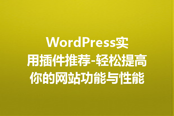 WordPress实用插件推荐-轻松提高你的网站功能与性能