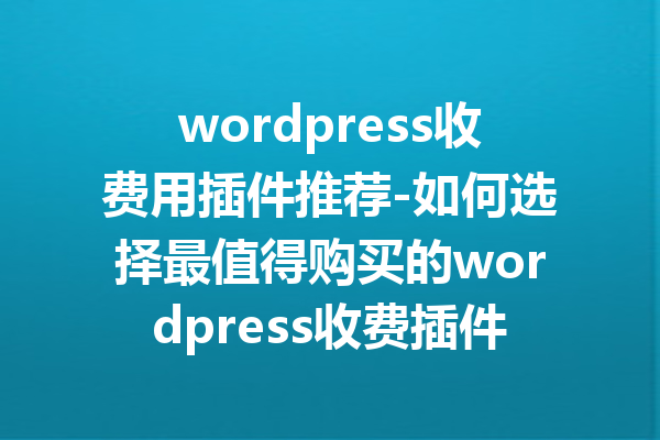 wordpress收费用插件推荐-如何选择最值得购买的wordpress收费插件