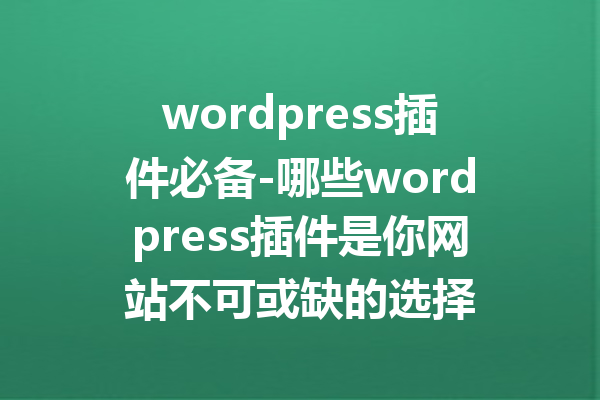 wordpress插件必备-哪些wordpress插件是你网站不可或缺的选择