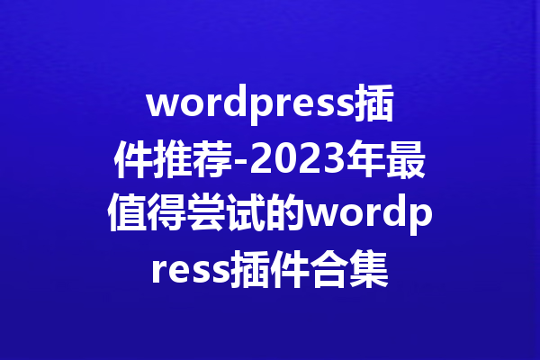 wordpress插件推荐-2023年最值得尝试的wordpress插件合集