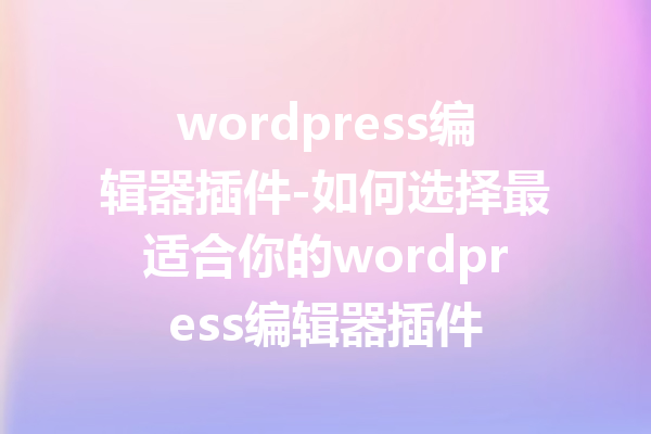 wordpress编辑器插件-如何选择最适合你的wordpress编辑器插件