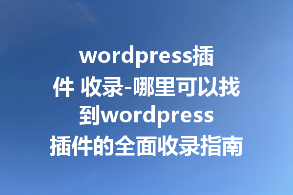 wordpress插件 收录-哪里可以找到wordpress插件的全面收录指南