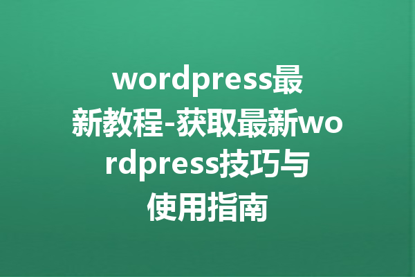 wordpress最新教程-获取最新wordpress技巧与使用指南