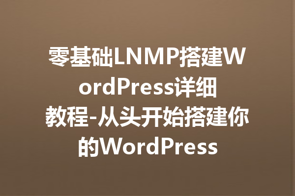 零基础LNMP搭建WordPress详细教程-从头开始搭建你的WordPress网站