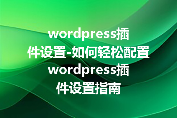 wordpress插件设置-如何轻松配置wordpress插件设置指南