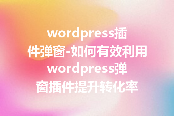 wordpress插件弹窗-如何有效利用wordpress弹窗插件提升转化率