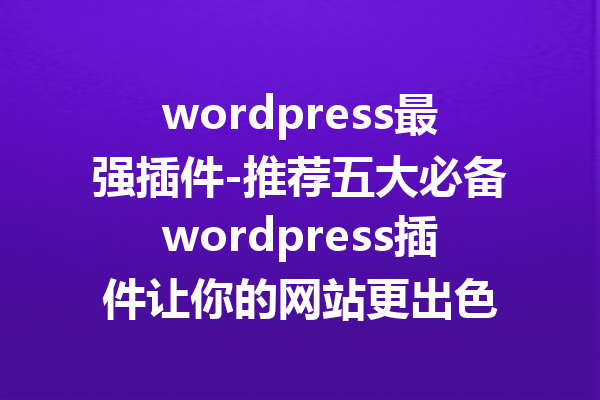 wordpress最强插件-推荐五大必备wordpress插件让你的网站更出色