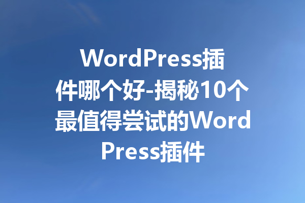 WordPress插件哪个好-揭秘10个最值得尝试的WordPress插件