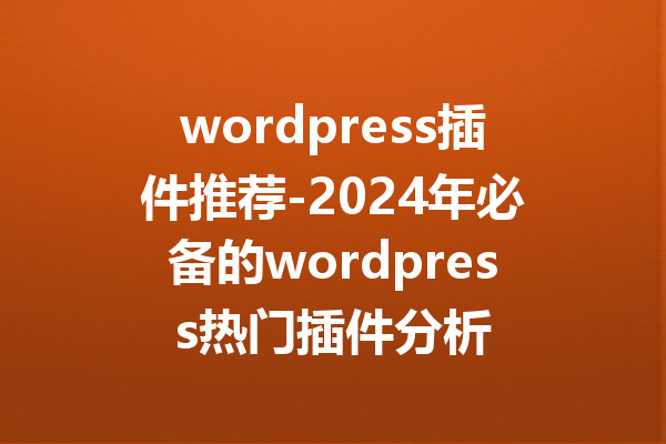 wordpress插件推荐-2024年必备的wordpress热门插件分析