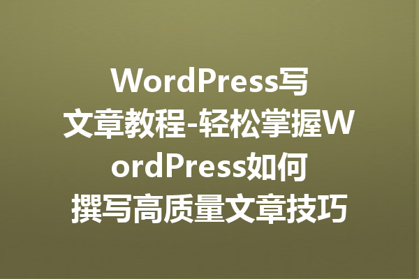 WordPress写文章教程-轻松掌握WordPress如何撰写高质量文章技巧