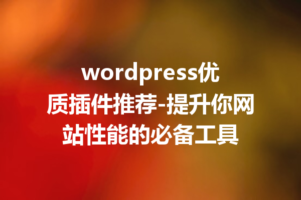 wordpress优质插件推荐-提升你网站性能的必备工具