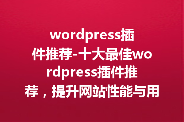 wordpress插件推荐-十大最佳wordpress插件推荐，提升网站性能与用户体验